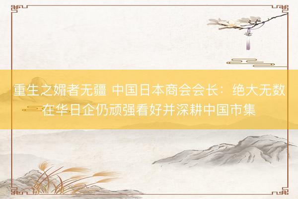 重生之媚者无疆 中国日本商会会长：绝大无数在华日企仍顽强看好并深耕中国市集