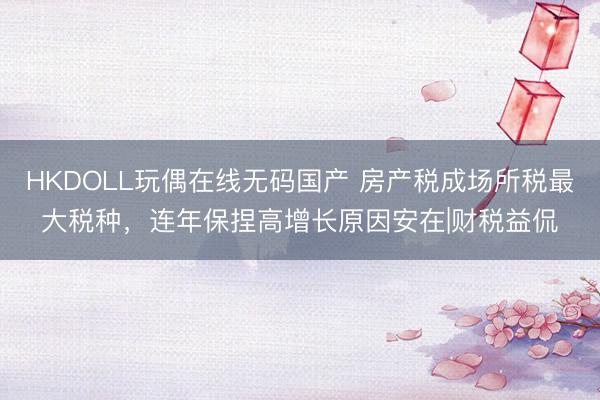 HKDOLL玩偶在线无码国产 房产税成场所税最大税种，连年保捏高增长原因安在|财税益侃