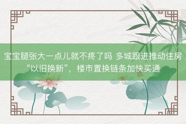 宝宝腿张大一点儿就不疼了吗 多城跟进推动住房“以旧换新”，楼市置换链条加快买通