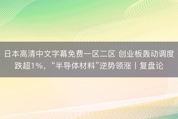 日本高清中文字幕免费一区二区 创业板轰动调度跌超1%，“半导体材料”逆势领涨丨复盘论