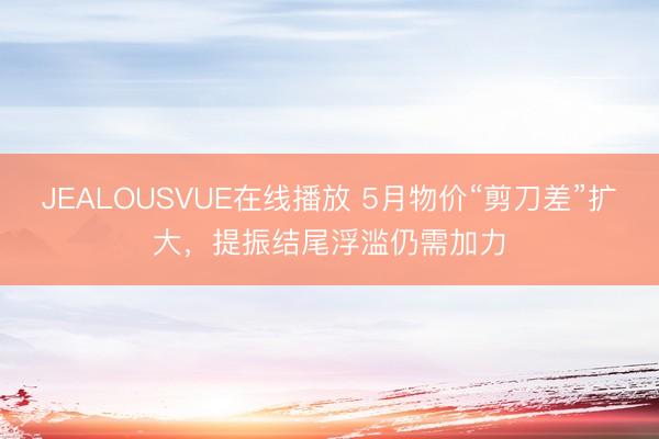 JEALOUSVUE在线播放 5月物价“剪刀差”扩大，提振结尾浮滥仍需加力