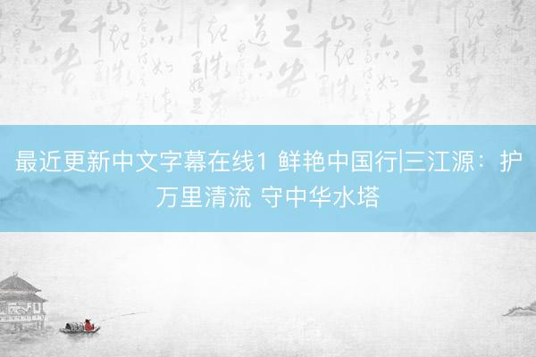 最近更新中文字幕在线1 鲜艳中国行|三江源：护万里清流 守中华水塔