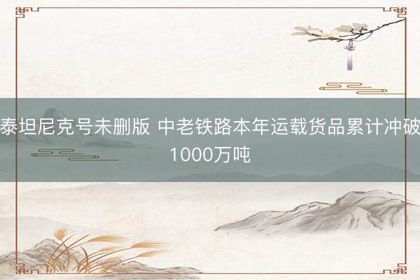 泰坦尼克号未删版 中老铁路本年运载货品累计冲破1000万吨