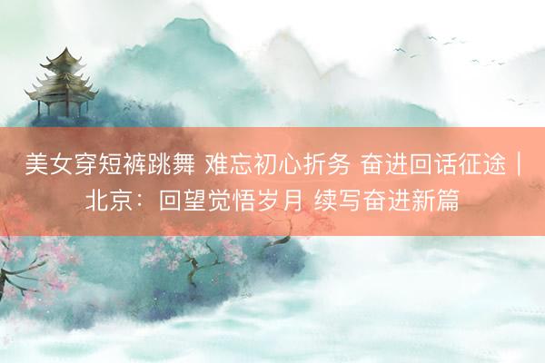 美女穿短裤跳舞 难忘初心折务 奋进回话征途｜北京：回望觉悟岁月 续写奋进新篇