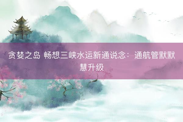 贪婪之岛 畅想三峡水运新通说念：通航管默默慧升级