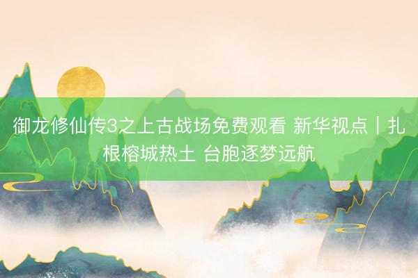 御龙修仙传3之上古战场免费观看 新华视点｜扎根榕城热土 台胞逐梦远航