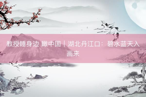 教授睡身边 瞰中国｜湖北丹江口：碧水蓝天入画来