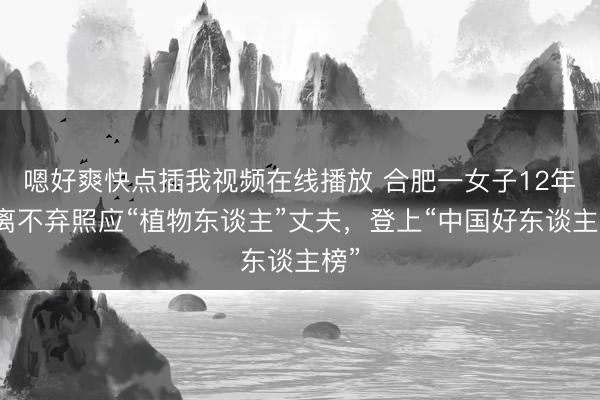 嗯好爽快点插我视频在线播放 合肥一女子12年不离不弃照应“植物东谈主”丈夫，登上“中国好东谈主榜”