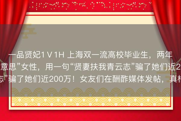 一品贤妃1Ⅴ1H 上海双一流高校毕业生，两年同期往返7名“白富好意思”女性，用一句“贤妻扶我青云志”骗了她们近200万！女友们在酬酢媒体发帖，真相得以高傲