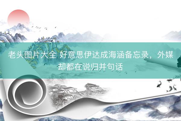 老头图片大全 好意思伊达成海涵备忘录，外媒却都在说归并句话