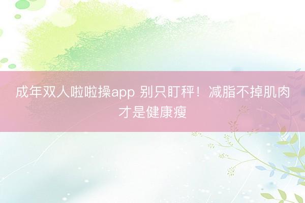 成年双人啦啦操app 别只盯秤！减脂不掉肌肉才是健康瘦