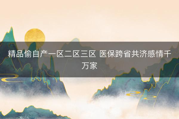 精品偷自产一区二区三区 医保跨省共济感情千万家