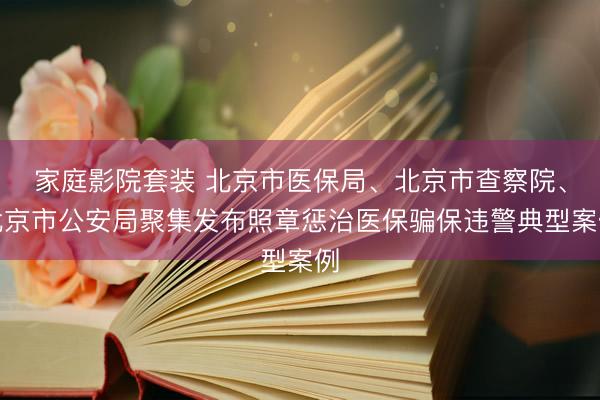 家庭影院套装 北京市医保局、北京市查察院、北京市公安局聚集发布照章惩治医保骗保违警典型案例