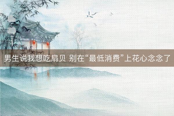男生说我想吃扇贝 别在“最低消费”上花心念念了