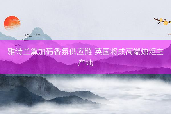 雅诗兰黛加码香氛供应链 英国将成高端烛炬主产地