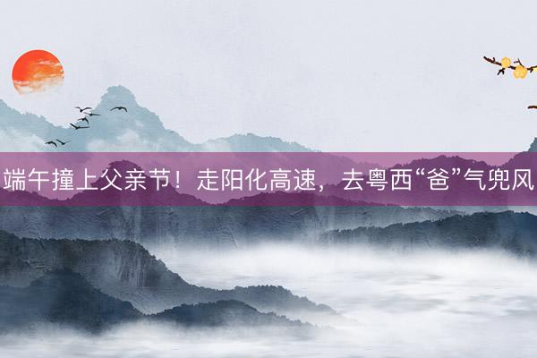 端午撞上父亲节！走阳化高速，去粤西“爸”气兜风