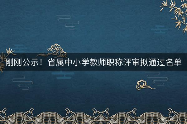 刚刚公示！省属中小学教师职称评审拟通过名单