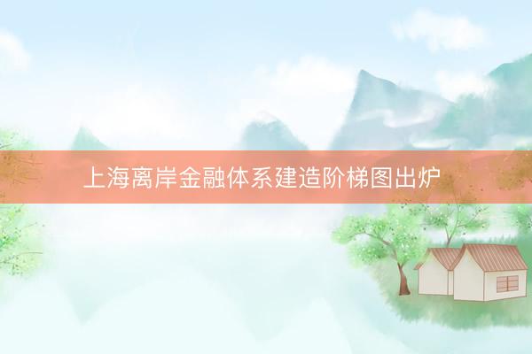 上海离岸金融体系建造阶梯图出炉 