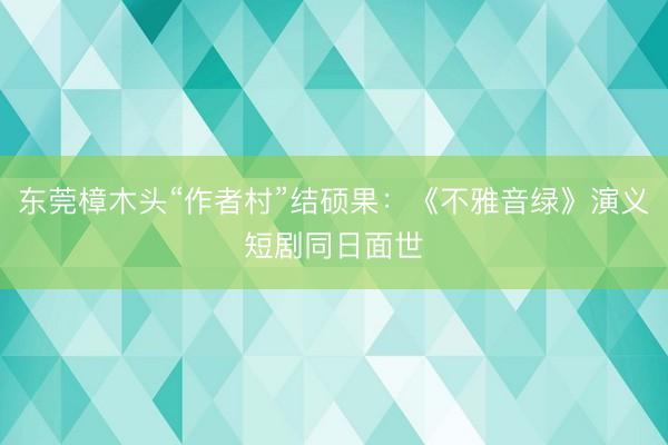 东莞樟木头“作者村”结硕果：《不雅音绿》演义短剧同日面世