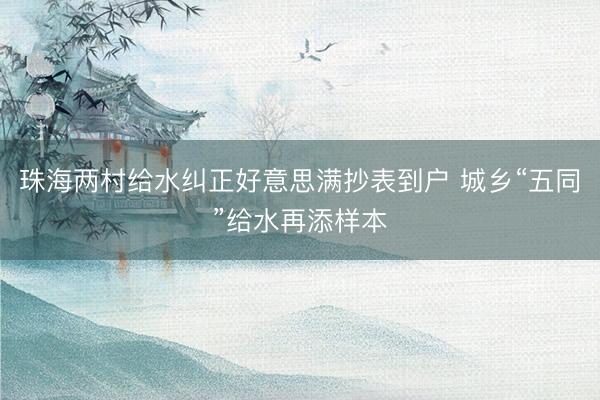 珠海两村给水纠正好意思满抄表到户 城乡“五同”给水再添样本
