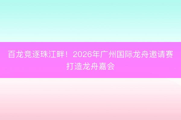 百龙竞逐珠江畔！2026年广州国际龙舟邀请赛打造龙舟嘉会