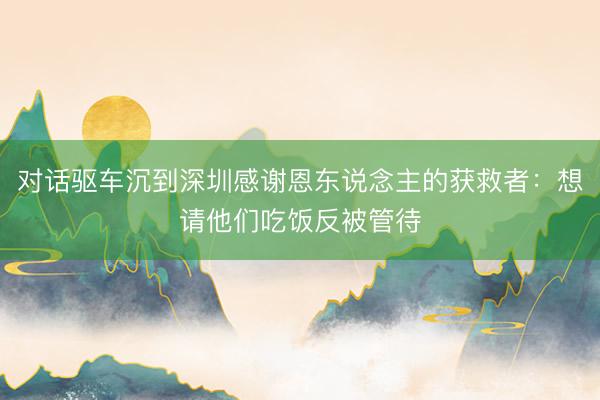 对话驱车沉到深圳感谢恩东说念主的获救者：想请他们吃饭反被管待
