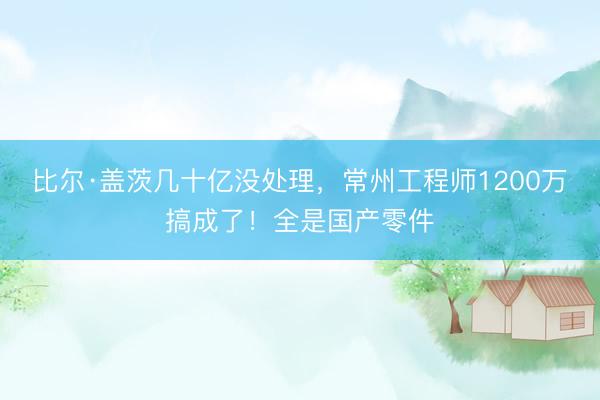 比尔·盖茨几十亿没处理，常州工程师1200万搞成了！全是国产零件