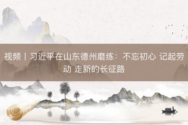 视频丨习近平在山东德州磨练：不忘初心 记起劳动 走新的长征路