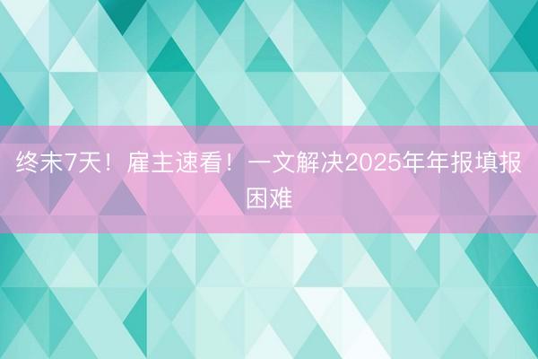 终末7天！雇主速看！一文解决2025年年报填报困难