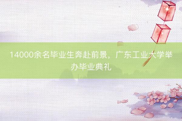 14000余名毕业生奔赴前景，广东工业大学举办毕业典礼